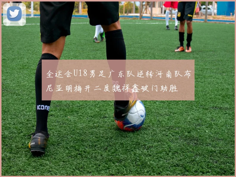 全运会U18男足广东队逆转河南队布尼亚明梅开二度魏祥鑫破门助胜