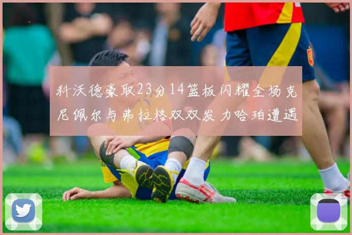 科沃德豪取23分14篮板闪耀全场克尼佩尔与弗拉格双双发力哈珀遭遇瓶颈表现低迷