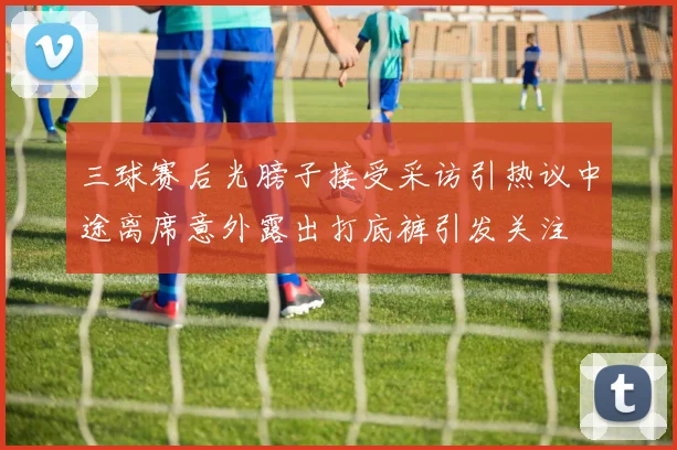 三球赛后光膀子接受采访引热议中途离席意外露出打底裤引发关注