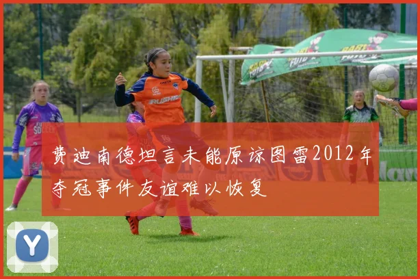 费迪南德坦言未能原谅图雷2012年夺冠事件友谊难以恢复