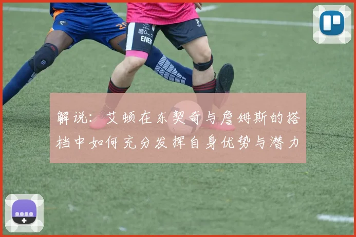 解说：艾顿在东契奇与詹姆斯的搭档中如何充分发挥自身优势与潜力