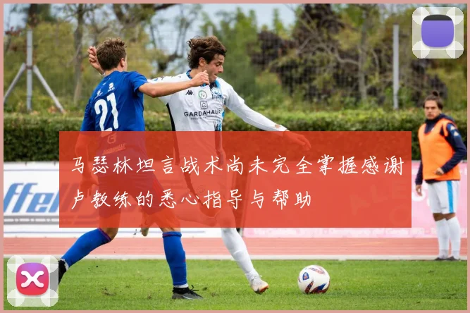 马瑟林坦言战术尚未完全掌握感谢卢教练的悉心指导与帮助