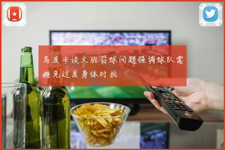 乌度卡谈文班罚球问题强调球队需避免过度身体对抗