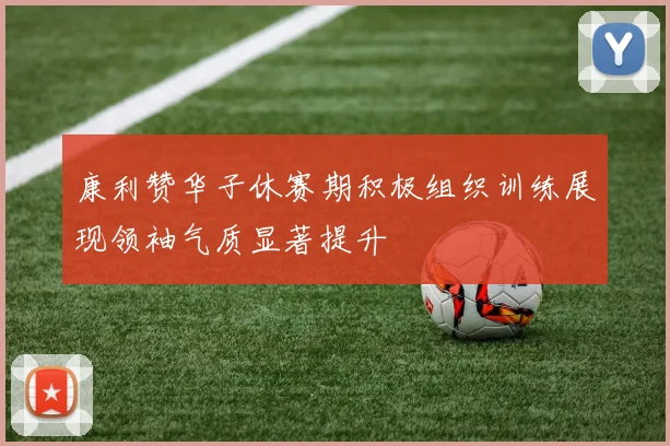 康利赞华子休赛期积极组织训练展现领袖气质显著提升