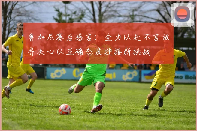 鲁加尼赛后感言：全力以赴不言放弃决心以正确态度迎接新挑战