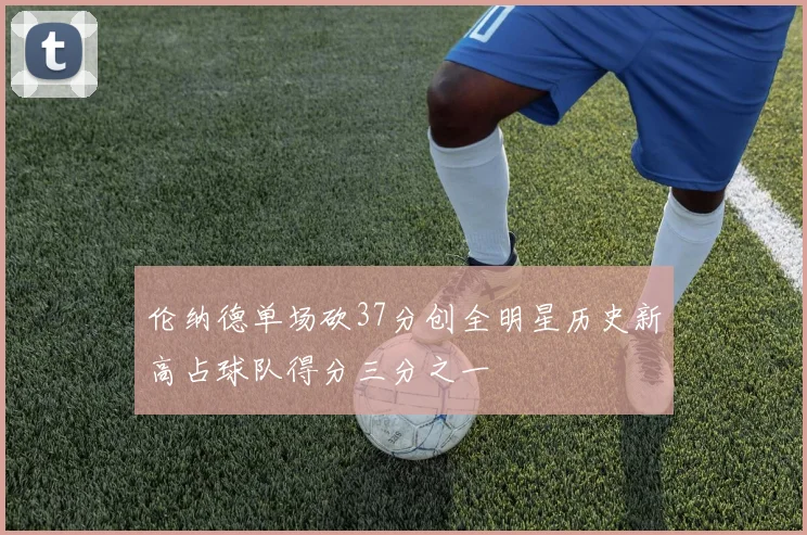 伦纳德单场砍37分创全明星历史新高占球队得分三分之一