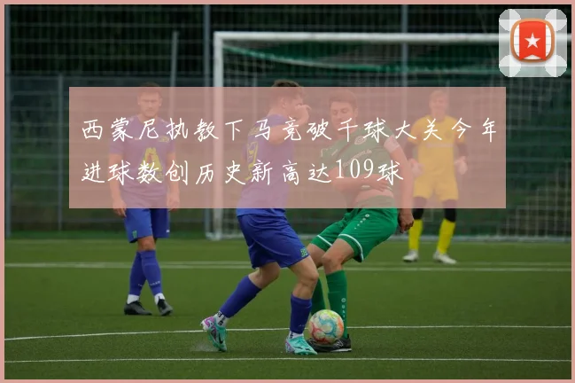 西蒙尼执教下马竞破千球大关今年进球数创历史新高达109球