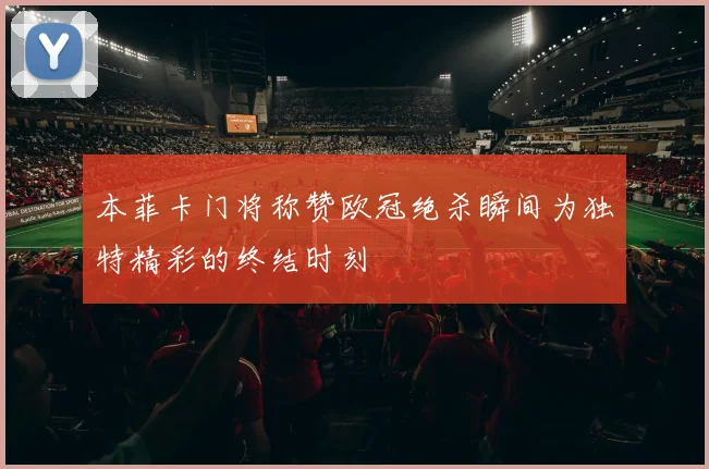 本菲卡门将称赞欧冠绝杀瞬间为独特精彩的终结时刻
