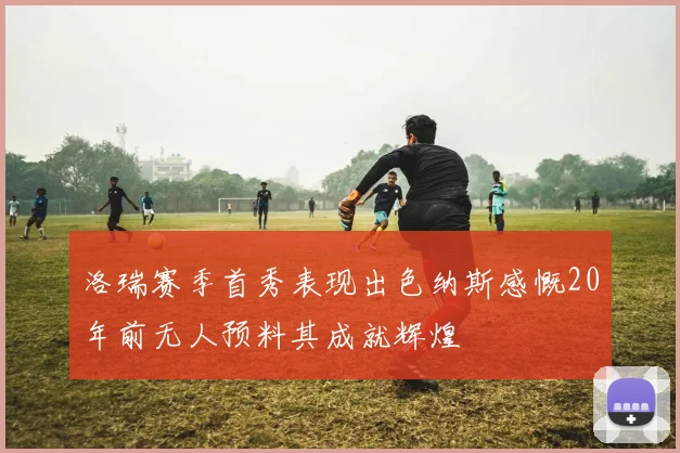 洛瑞赛季首秀表现出色纳斯感慨20年前无人预料其成就辉煌