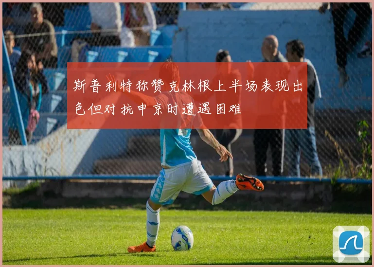 斯普利特称赞克林根上半场表现出色但对抗申京时遭遇困难