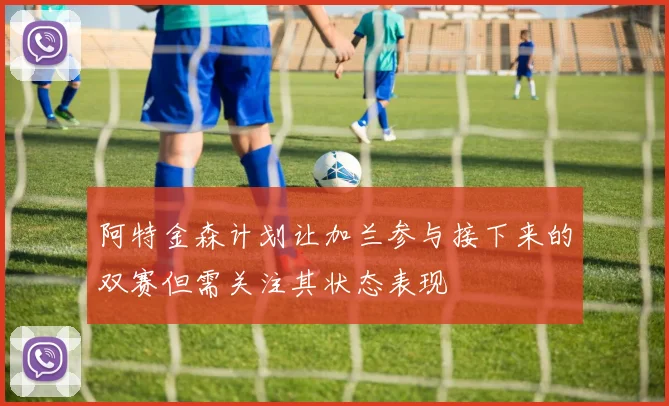 阿特金森计划让加兰参与接下来的双赛但需关注其状态表现
