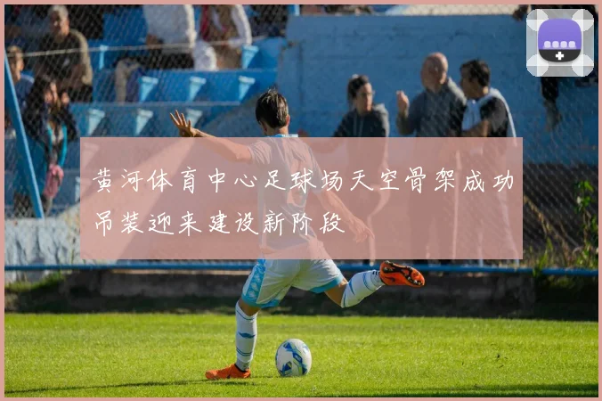 黄河体育中心足球场天空骨架成功吊装迎来建设新阶段