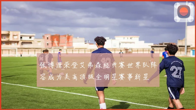 张博源荣登艾弗森经典赛世界队阵容成为美高顶级全明星赛事新星