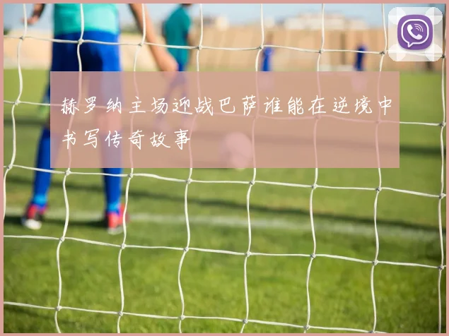 赫罗纳主场迎战巴萨谁能在逆境中书写传奇故事