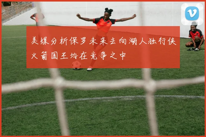 美媒分析保罗未来去向湖人独行侠火箭国王均在竞争之中