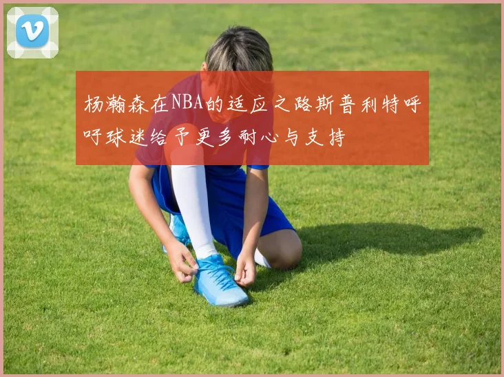 杨瀚森在NBA的适应之路斯普利特呼吁球迷给予更多耐心与支持