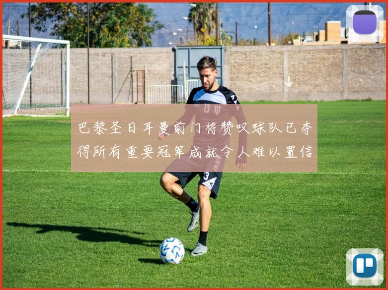 巴黎圣日耳曼前门将赞叹球队已夺得所有重要冠军成就令人难以置信