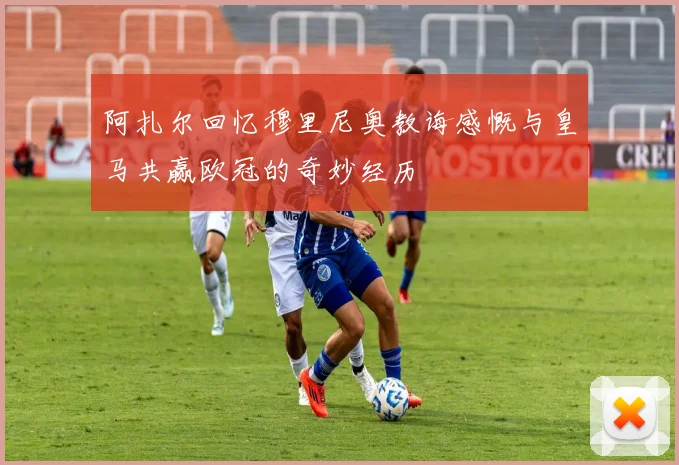阿扎尔回忆穆里尼奥教诲感慨与皇马共赢欧冠的奇妙经历