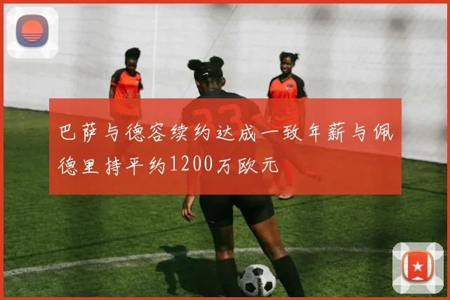 巴萨与德容续约达成一致年薪与佩德里持平约1200万欧元