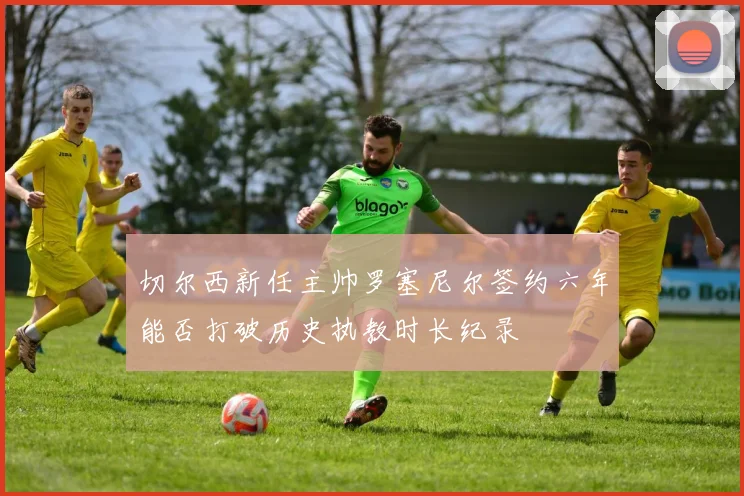 切尔西新任主帅罗塞尼尔签约六年能否打破历史执教时长纪录