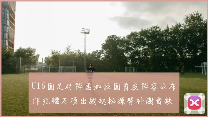 U16国足对阵孟加拉国首发阵容公布邝兆镭万项出战赵松源替补谢晋缺席