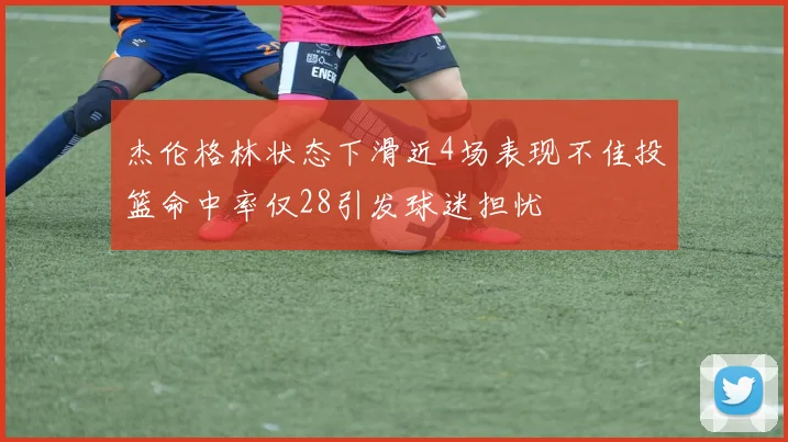 杰伦格林状态下滑近4场表现不佳投篮命中率仅28引发球迷担忧