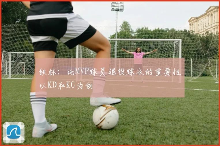 铁林：论MVP球员退役球衣的重要性以KD和KG为例