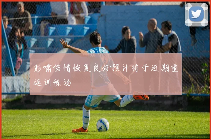 彭啸伤情恢复良好预计将于近期重返训练场