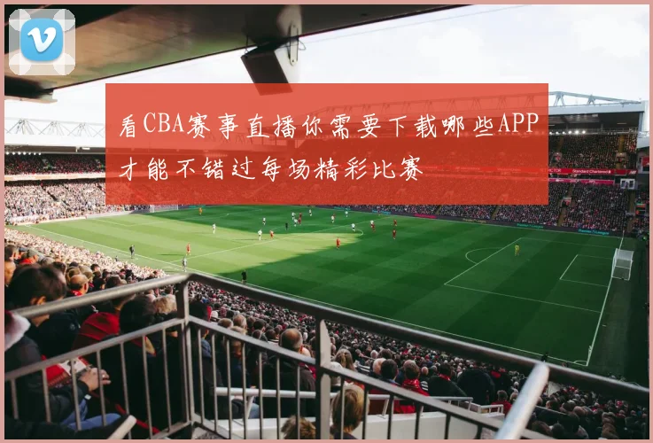 看CBA赛事直播你需要下载哪些APP才能不错过每场精彩比赛