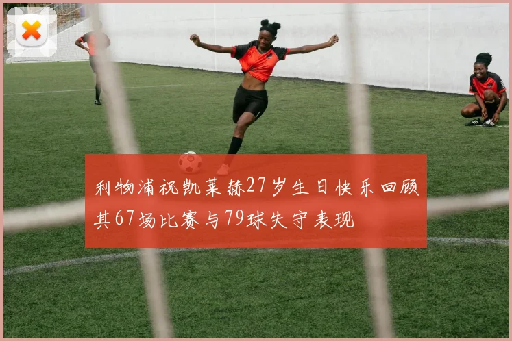 利物浦祝凯莱赫27岁生日快乐回顾其67场比赛与79球失守表现