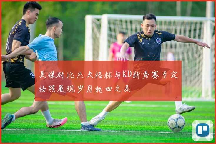 美媒对比杰夫格林与KD新秀赛季定妆照展现岁月轮回之美